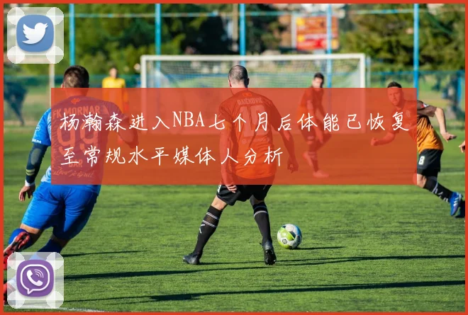 杨瀚森进入NBA七个月后体能已恢复至常规水平媒体人分析