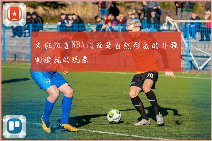 文班坦言NBA门面是自然形成的非强制造就的现象
