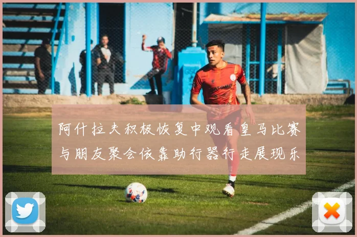 阿什拉夫积极恢复中观看皇马比赛与朋友聚会依靠助行器行走展现乐观态度