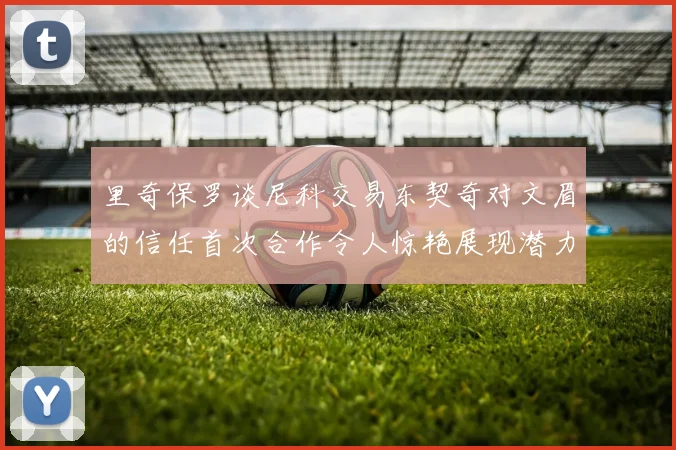 里奇保罗谈尼科交易东契奇对文眉的信任首次合作令人惊艳展现潜力