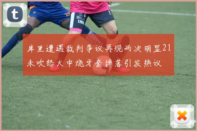 库里遭遇裁判争议再现两次明显21未吹怒火中烧牙套掉落引发热议