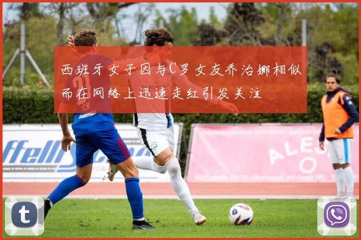 西班牙女子因与C罗女友乔治娜相似而在网络上迅速走红引发关注
