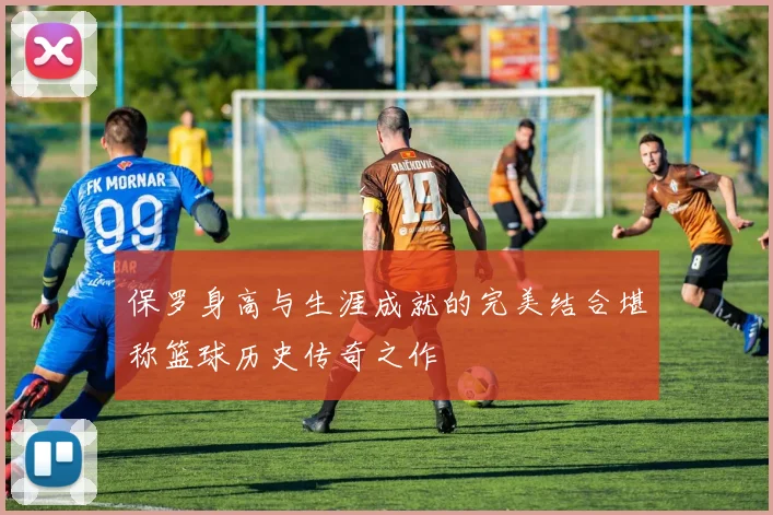 保罗身高与生涯成就的完美结合堪称篮球历史传奇之作