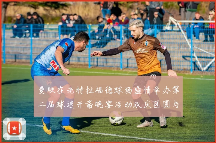曼联在老特拉福德球场盛情举办第二届球迷开斋晚宴活动欢庆团圆与友谊