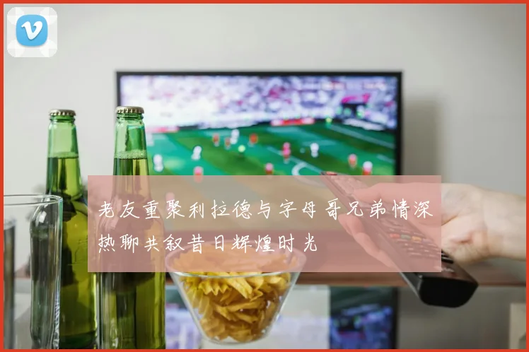 老友重聚利拉德与字母哥兄弟情深热聊共叙昔日辉煌时光