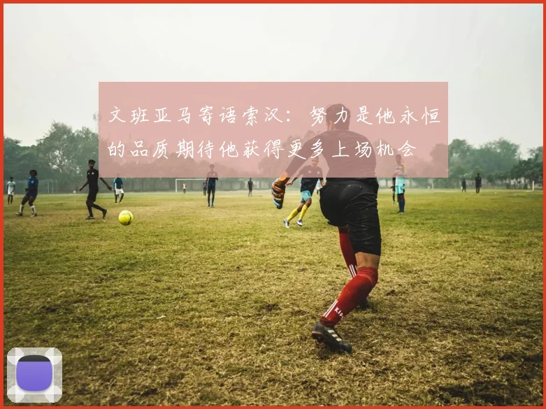 文班亚马寄语索汉：努力是他永恒的品质期待他获得更多上场机会