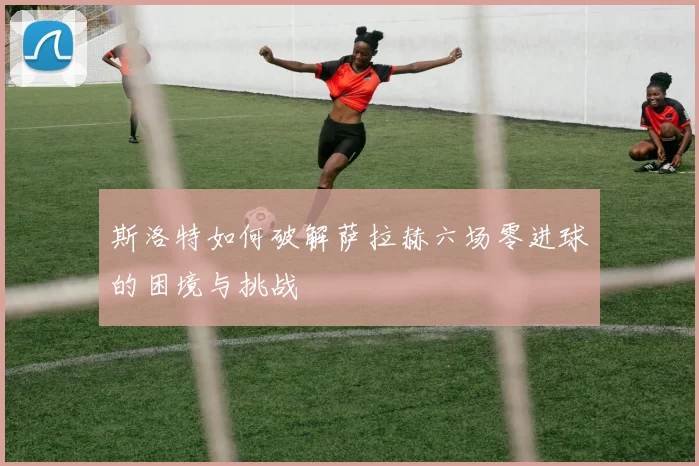 斯洛特如何破解萨拉赫六场零进球的困境与挑战
