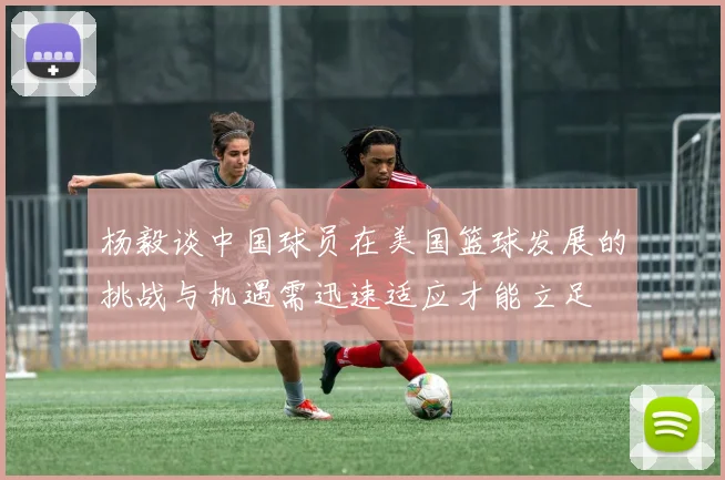 杨毅谈中国球员在美国篮球发展的挑战与机遇需迅速适应才能立足