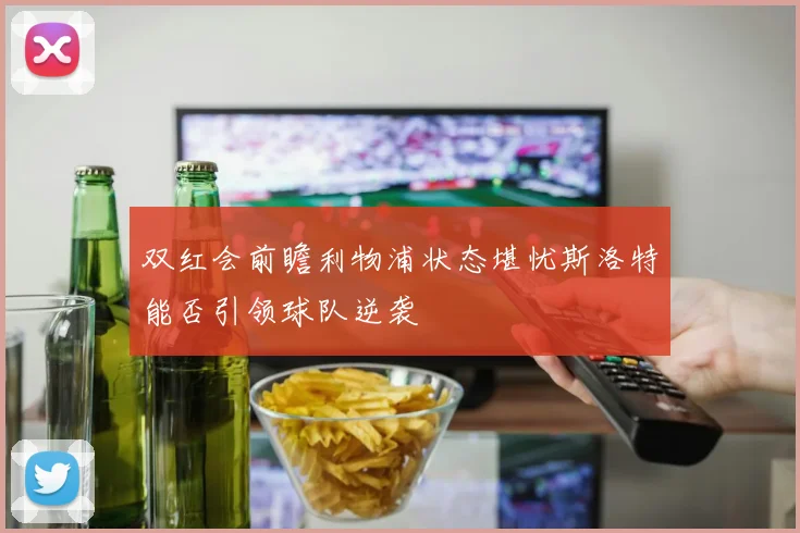 双红会前瞻利物浦状态堪忧斯洛特能否引领球队逆袭