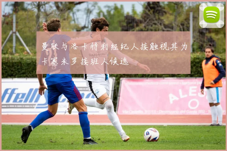 曼联与洛卡特利经纪人接触视其为卡塞米罗接班人候选