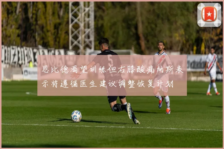 恩比德渴望训练但右膝酸痛纳斯表示将遵循医生建议调整恢复计划