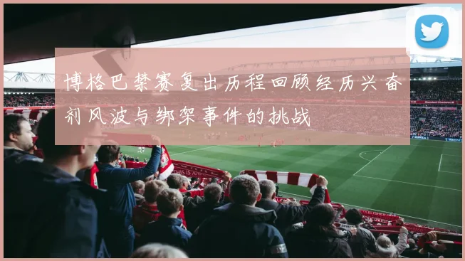 博格巴禁赛复出历程回顾经历兴奋剂风波与绑架事件的挑战