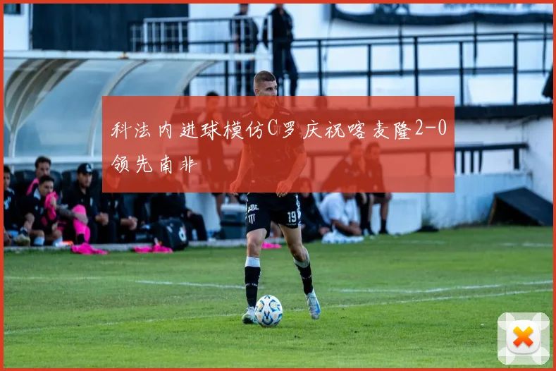 科法内进球模仿C罗庆祝喀麦隆2-0领先南非