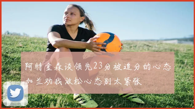 阿特金森谈领先23分被追分的心态加兰劝我放松心态别太紧张