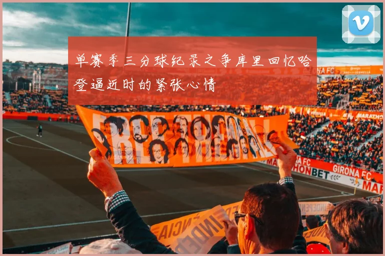 单赛季三分球纪录之争库里回忆哈登逼近时的紧张心情