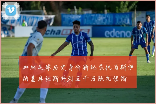 加纳足球历史身价新纪录托马斯伊纳基库杜斯并列五千万欧元领衔