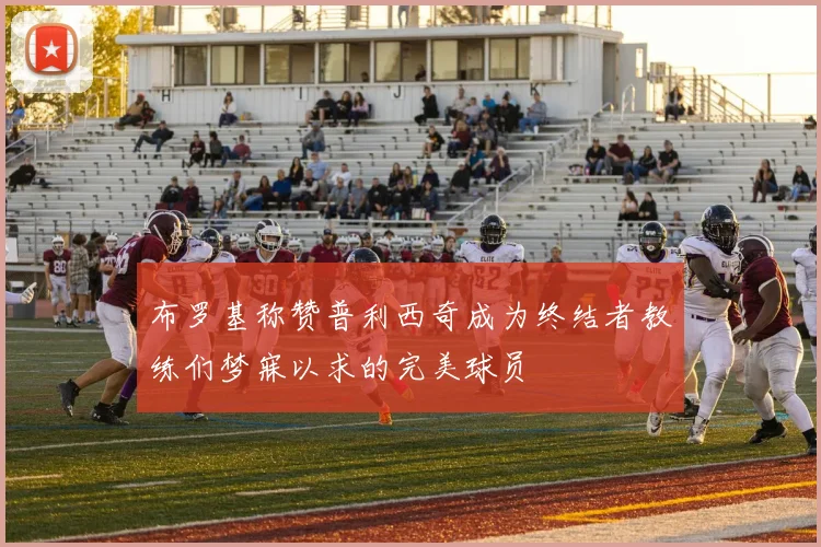 布罗基称赞普利西奇成为终结者教练们梦寐以求的完美球员