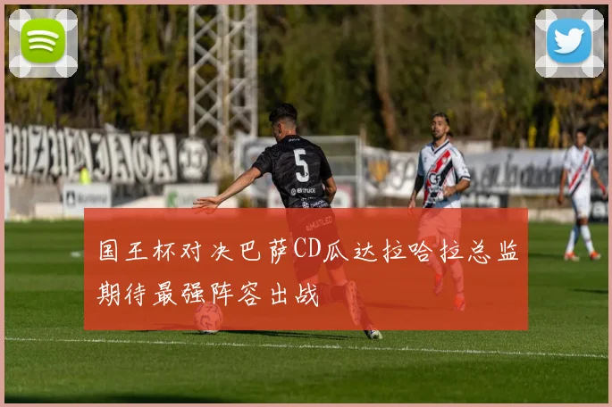 国王杯对决巴萨CD瓜达拉哈拉总监期待最强阵容出战