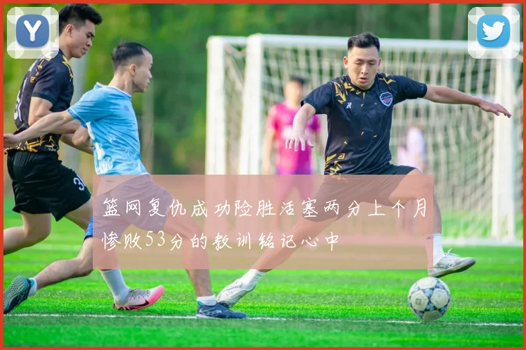 篮网复仇成功险胜活塞两分上个月惨败53分的教训铭记心中