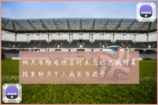 帕夫洛维奇坦言对米兰的忠诚阿莱格里助力个人成长与进步