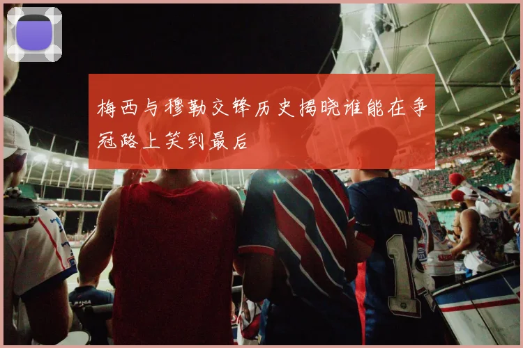 梅西与穆勒交锋历史揭晓谁能在争冠路上笑到最后