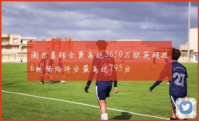 谢尔基转会费高达3650万欧英超近6轮场均评分最高达795分