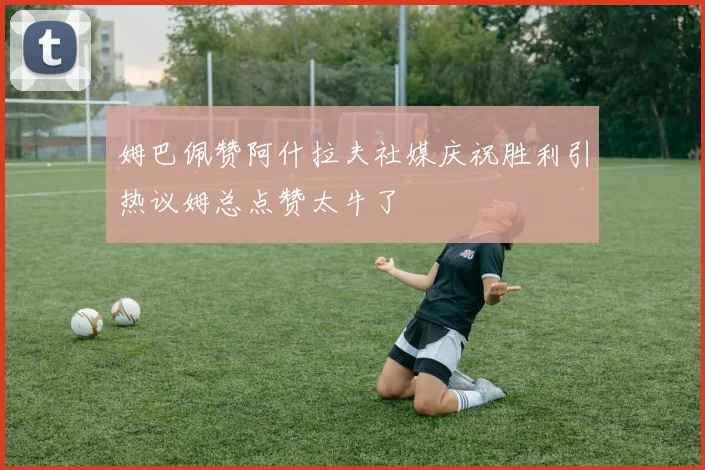 姆巴佩赞阿什拉夫社媒庆祝胜利引热议姆总点赞太牛了