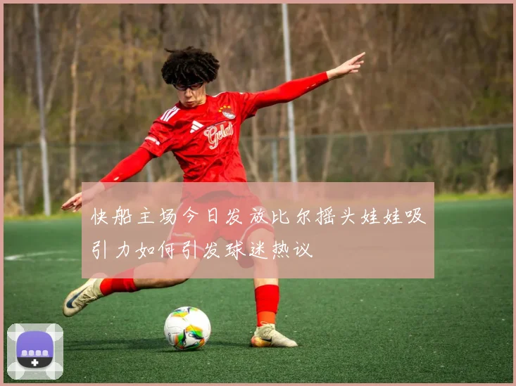 快船主场今日发放比尔摇头娃娃吸引力如何引发球迷热议