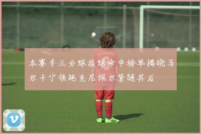 本赛季三分球接球命中榜单揭晓马尔卡宁领跑克尼佩尔紧随其后
